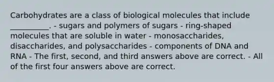 Carbohydrates are a class of biological molecules that include __________. - sugars and polymers of sugars - ring-shaped molecules that are soluble in water - monosaccharides, disaccharides, and polysaccharides - components of DNA and RNA - The first, second, and third answers above are correct. - All of the first four answers above are correct.