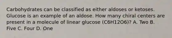 Carbohydrates can be classified as either aldoses or ketoses. Glucose is an example of an aldose. How many chiral centers are present in a molecule of linear glucose (C6H12O6)? A. Two B. Five C. Four D. One