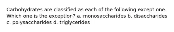 Carbohydrates are classified as each of the following except one. Which one is the exception? a. monosaccharides b. disaccharides c. polysaccharides d. triglycerides