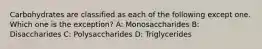 Carbohydrates are classified as each of the following except one. Which one is the exception? A: Monosaccharides B: Disaccharides C: Polysaccharides D: Triglycerides