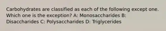 Carbohydrates are classified as each of the following except one. Which one is the exception? A: Monosaccharides B: Disaccharides C: Polysaccharides D: Triglycerides