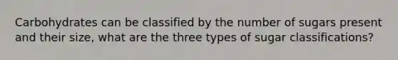 Carbohydrates can be classified by the number of sugars present and their size, what are the three types of sugar classifications?