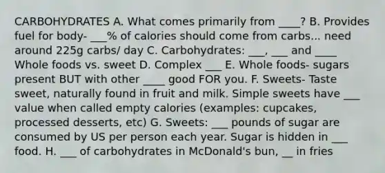 CARBOHYDRATES A. What comes primarily from ____? B. Provides fuel for body- ___% of calories should come from carbs... need around 225g carbs/ day C. Carbohydrates: ___, ___ and ____ Whole foods vs. sweet D. Complex ___ E. Whole foods- sugars present BUT with other ____ good FOR you. F. Sweets- Taste sweet, naturally found in fruit and milk. Simple sweets have ___ value when called empty calories (examples: cupcakes, processed desserts, etc) G. Sweets: ___ pounds of sugar are consumed by US per person each year. Sugar is hidden in ___ food. H. ___ of carbohydrates in McDonald's bun, __ in fries