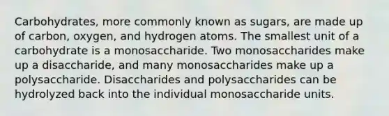 Carbohydrates, more commonly known as sugars, are made up of carbon, oxygen, and hydrogen atoms. The smallest unit of a carbohydrate is a monosaccharide. Two monosaccharides make up a disaccharide, and many monosaccharides make up a polysaccharide. Disaccharides and polysaccharides can be hydrolyzed back into the individual monosaccharide units.