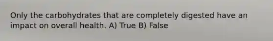 Only the carbohydrates that are completely digested have an impact on overall health. A) True B) False