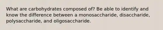 What are carbohydrates composed of? Be able to identify and know the difference between a monosaccharide, disaccharide, polysaccharide, and oligosaccharide.