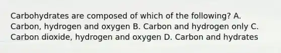 Carbohydrates are composed of which of the following? A. Carbon, hydrogen and oxygen B. Carbon and hydrogen only C. Carbon dioxide, hydrogen and oxygen D. Carbon and hydrates