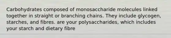 Carbohydrates composed of monosaccharide molecules linked together in straight or branching chains. They include glycogen, starches, and fibres. are your polysaccharides, which includes your starch and dietary fibre