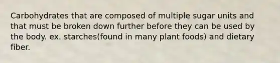 Carbohydrates that are composed of multiple sugar units and that must be broken down further before they can be used by the body. ex. starches(found in many plant foods) and dietary fiber.
