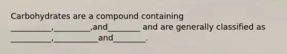 Carbohydrates are a compound containing __________,_________,and________ and are generally classified as __________,___________and________.