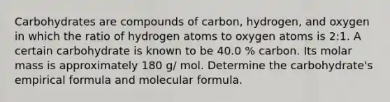 Carbohydrates are compounds of carbon, hydrogen, and oxygen in which the ratio of hydrogen atoms to oxygen atoms is 2:1. A certain carbohydrate is known to be 40.0 % carbon. Its molar mass is approximately 180 g/ mol. Determine the carbohydrate's empirical formula and molecular formula.