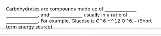 Carbohydrates are compounds made up of ______________, ______________, and ______________ usually in a ratio of ______________. For example, Glucose is C^6 H^12 O^6. - (Short term energy source)