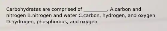 Carbohydrates are comprised of __________. A.carbon and nitrogen B.nitrogen and water C.carbon, hydrogen, and oxygen D.hydrogen, phosphorous, and oxygen