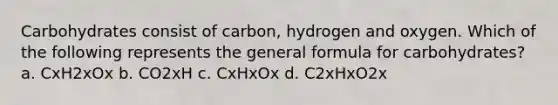 Carbohydrates consist of carbon, hydrogen and oxygen. Which of the following represents the general formula for carbohydrates? a. CxH2xOx b. CO2xH c. CxHxOx d. C2xHxO2x