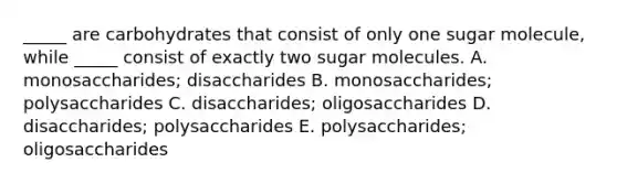 _____ are carbohydrates that consist of only one sugar molecule, while _____ consist of exactly two sugar molecules. A. monosaccharides; disaccharides B. monosaccharides; polysaccharides C. disaccharides; oligosaccharides D. disaccharides; polysaccharides E. polysaccharides; oligosaccharides