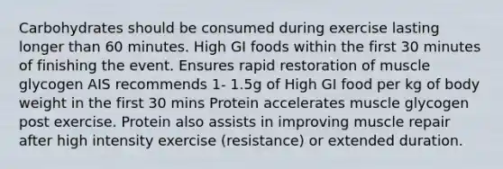 Carbohydrates should be consumed during exercise lasting longer than 60 minutes. High GI foods within the first 30 minutes of finishing the event. Ensures rapid restoration of muscle glycogen AIS recommends 1- 1.5g of High GI food per kg of body weight in the first 30 mins Protein accelerates muscle glycogen post exercise. Protein also assists in improving muscle repair after high intensity exercise (resistance) or extended duration.