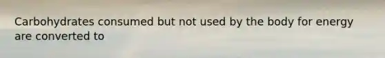 Carbohydrates consumed but not used by the body for energy are converted to