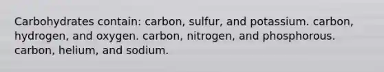 Carbohydrates contain: carbon, sulfur, and potassium. carbon, hydrogen, and oxygen. carbon, nitrogen, and phosphorous. carbon, helium, and sodium.