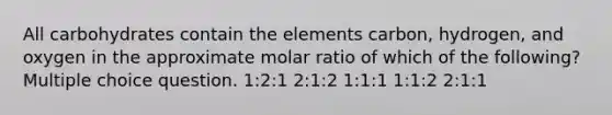 All carbohydrates contain the elements carbon, hydrogen, and oxygen in the approximate molar ratio of which of the following? Multiple choice question. 1:2:1 2:1:2 1:1:1 1:1:2 2:1:1