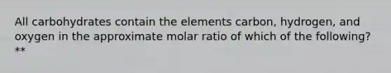 All carbohydrates contain the elements carbon, hydrogen, and oxygen in the approximate molar ratio of which of the following?**