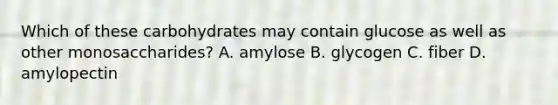 Which of these carbohydrates may contain glucose as well as other monosaccharides? A. amylose B. glycogen C. fiber D. amylopectin