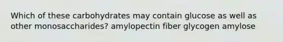 Which of these carbohydrates may contain glucose as well as other monosaccharides? amylopectin fiber glycogen amylose