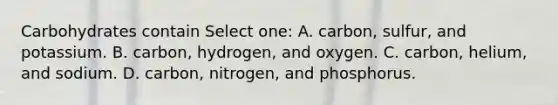 Carbohydrates contain Select one: A. carbon, sulfur, and potassium. B. carbon, hydrogen, and oxygen. C. carbon, helium, and sodium. D. carbon, nitrogen, and phosphorus.