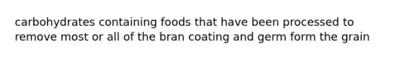 carbohydrates containing foods that have been processed to remove most or all of the bran coating and germ form the grain