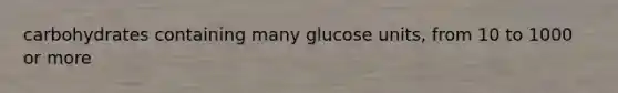 carbohydrates containing many glucose units, from 10 to 1000 or more