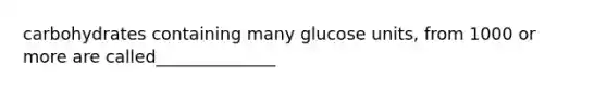 carbohydrates containing many glucose units, from 1000 or more are called______________