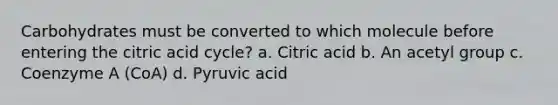 Carbohydrates must be converted to which molecule before entering the citric acid cycle? a. Citric acid b. An acetyl group c. Coenzyme A (CoA) d. Pyruvic acid