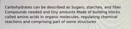 Carbohydrates can be described as Sugars, starches, and fiber Compounds needed and tiny amounts Made of building blocks called amino acids In organic molecules, regulating chemical reactions and comprising part of some structures