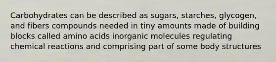 Carbohydrates can be described as sugars, starches, glycogen, and fibers compounds needed in tiny amounts made of building blocks called amino acids inorganic molecules regulating chemical reactions and comprising part of some body structures