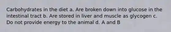 Carbohydrates in the diet a. Are broken down into glucose in the intestinal tract b. Are stored in liver and muscle as glycogen c. Do not provide energy to the animal d. A and B