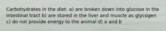 Carbohydrates in the diet: a) are broken down into glucose in the intestinal tract b) are stored in the liver and muscle as glycogen c) do not provide energy to the animal d) a and b