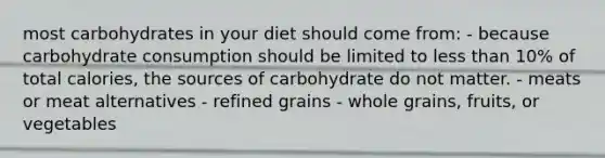 most carbohydrates in your diet should come from: - because carbohydrate consumption should be limited to less than 10% of total calories, the sources of carbohydrate do not matter. - meats or meat alternatives - refined grains - whole grains, fruits, or vegetables