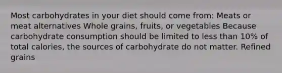 Most carbohydrates in your diet should come from: Meats or meat alternatives Whole grains, fruits, or vegetables Because carbohydrate consumption should be limited to less than 10% of total calories, the sources of carbohydrate do not matter. Refined grains