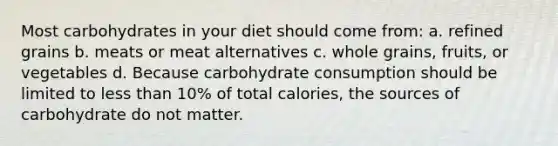 Most carbohydrates in your diet should come from: a. refined grains b. meats or meat alternatives c. whole grains, fruits, or vegetables d. Because carbohydrate consumption should be limited to less than 10% of total calories, the sources of carbohydrate do not matter.