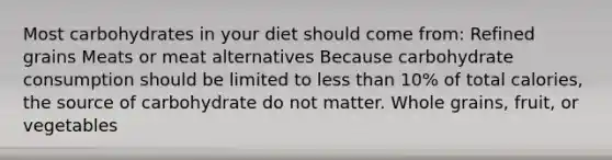 Most carbohydrates in your diet should come from: Refined grains Meats or meat alternatives Because carbohydrate consumption should be limited to less than 10% of total calories, the source of carbohydrate do not matter. Whole grains, fruit, or vegetables