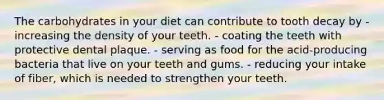 The carbohydrates in your diet can contribute to tooth decay by - increasing the density of your teeth. - coating the teeth with protective dental plaque. - serving as food for the acid-producing bacteria that live on your teeth and gums. - reducing your intake of fiber, which is needed to strengthen your teeth.