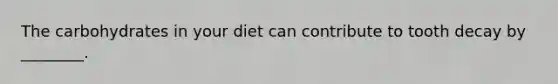 The carbohydrates in your diet can contribute to tooth decay by ________.