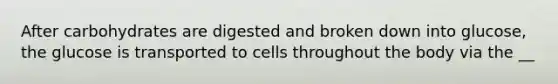 After carbohydrates are digested and broken down into glucose, the glucose is transported to cells throughout the body via the __