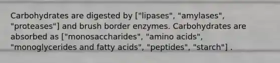 Carbohydrates are digested by ["lipases", "amylases", "proteases"] and brush border enzymes. Carbohydrates are absorbed as ["monosaccharides", "<a href='https://www.questionai.com/knowledge/k9gb720LCl-amino-acids' class='anchor-knowledge'>amino acids</a>", "monoglycerides and fatty acids", "peptides", "starch"] .