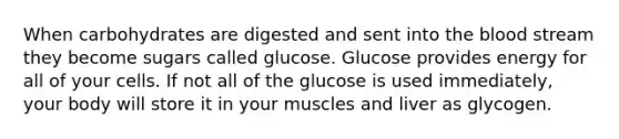 When carbohydrates are digested and sent into <a href='https://www.questionai.com/knowledge/k7oXMfj7lk-the-blood' class='anchor-knowledge'>the blood</a> stream they become sugars called glucose. Glucose provides energy for all of your cells. If not all of the glucose is used immediately, your body will store it in your muscles and liver as glycogen.