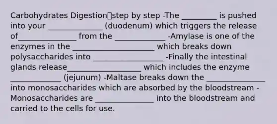 Carbohydrates Digestionstep by step -The _________ is pushed into your ______________ (duodenum) which triggers the release of_______________ from the _____________ -Amylase is one of the enzymes in the _____________________ which breaks down polysaccharides into __________________ -Finally the intestinal glands release___________________ which includes the enzyme _____________ (jejunum) -Maltase breaks down the _______________ into monosaccharides which are absorbed by the bloodstream -Monosaccharides are _______________ into the bloodstream and carried to the cells for use.