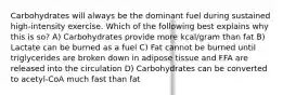 Carbohydrates will always be the dominant fuel during sustained high-intensity exercise. Which of the following best explains why this is so? A) Carbohydrates provide more kcal/gram than fat B) Lactate can be burned as a fuel C) Fat cannot be burned until triglycerides are broken down in adipose tissue and FFA are released into the circulation D) Carbohydrates can be converted to acetyl-CoA much fast than fat