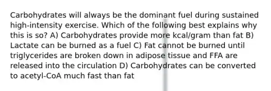 Carbohydrates will always be the dominant fuel during sustained high-intensity exercise. Which of the following best explains why this is so? A) Carbohydrates provide more kcal/gram than fat B) Lactate can be burned as a fuel C) Fat cannot be burned until triglycerides are broken down in adipose tissue and FFA are released into the circulation D) Carbohydrates can be converted to acetyl-CoA much fast than fat