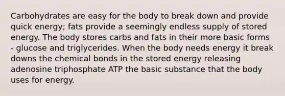 Carbohydrates are easy for the body to break down and provide quick energy; fats provide a seemingly endless supply of stored energy. The body stores carbs and fats in their more basic forms - glucose and triglycerides. When the body needs energy it break downs the chemical bonds in the stored energy releasing adenosine triphosphate ATP the basic substance that the body uses for energy.