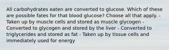 All carbohydrates eaten are converted to glucose. Which of these are possible fates for that blood glucose? Choose all that apply. - Taken up by muscle cells and stored as muscle glycogen - Converted to glycogen and stored by the liver - Converted to triglycerides and stored as fat - Taken up by tissue cells and immediately used for energy