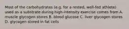 Most of the carbohydrates (e.g. for a rested, well-fed athlete) used as a substrate during high-intensity exercise comes from A. muscle glycogen stores B. blood glucose C. liver glycogen stores D. glycogen stored in fat cells